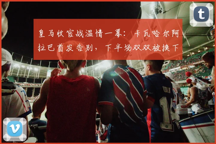 皇马收官战温情一幕：卡瓦哈尔阿拉巴首发告别，下半场双双被换下获全场掌声