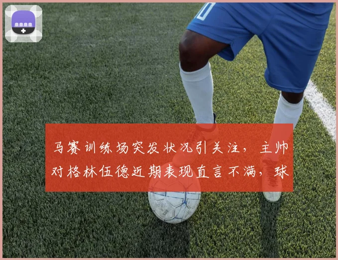 马赛训练场突发状况引关注，主帅对格林伍德近期表现直言不满，球员状态成焦点