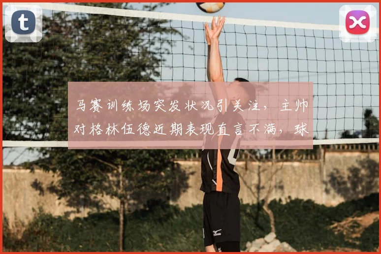 马赛训练场突发状况引关注,主帅对格林伍德近期表现直言不满,球员状态成焦点