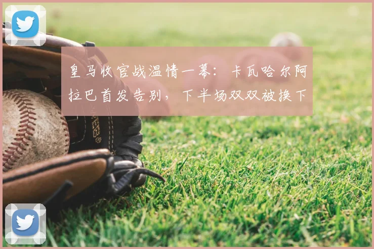 皇马收官战温情一幕:卡瓦哈尔阿拉巴首发告别,下半场双双被换下获全场掌声