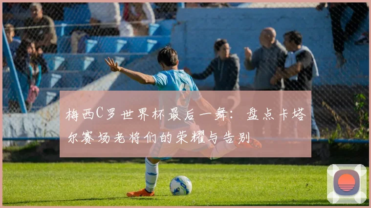 梅西C罗世界杯最后一舞:盘点卡塔尔赛场老将们的荣耀与告别
