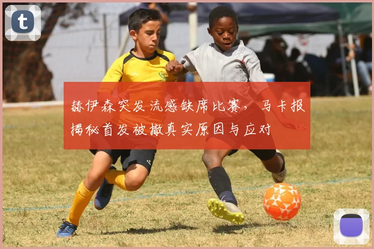赫伊森突发流感缺席比赛，马卡报揭秘首发被撤真实原因与应对