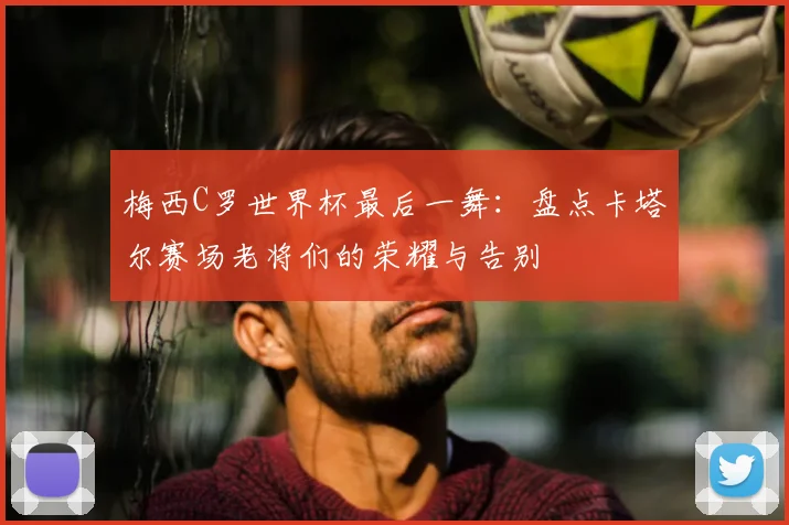梅西C罗世界杯最后一舞：盘点卡塔尔赛场老将们的荣耀与告别