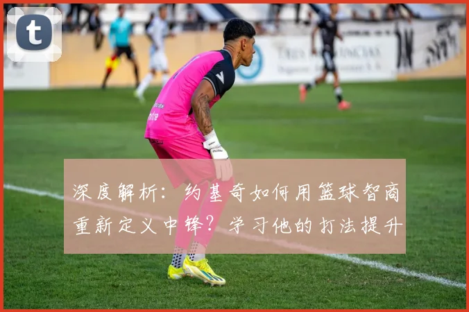 深度解析:约基奇如何用篮球智商重新定义中锋?学习他的打法提升你的球场意识